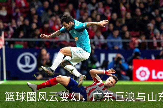 篮球圈风云变幻，广东巨浪与山东风暴即将来临！